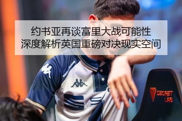 约书亚再谈富里大战可能性 深度解析英国重磅对决现实空间